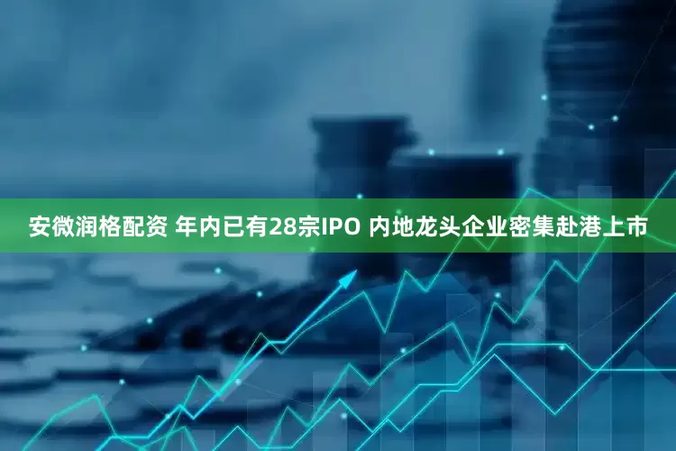 安微润格配资 年内已有28宗IPO 内地龙头企业密集赴港上市