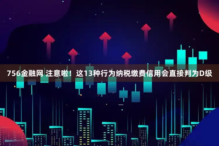 756金融网 注意啦！这13种行为纳税缴费信用会直接判为D级