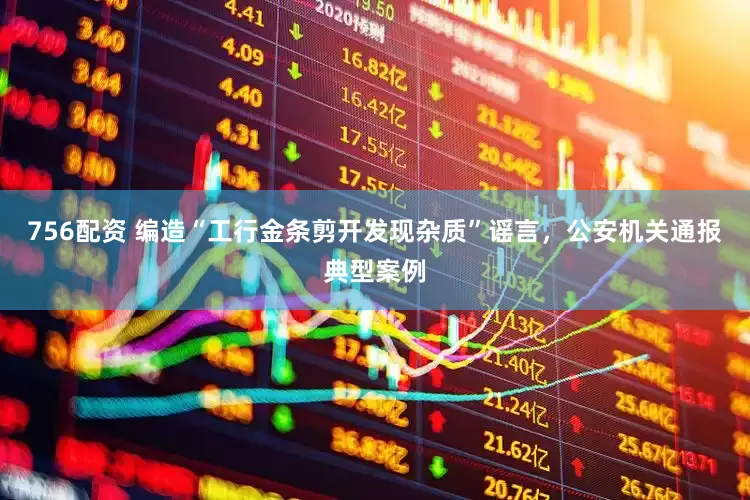 756配资 编造“工行金条剪开发现杂质”谣言，公安机关通报典型案例