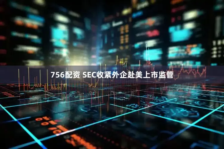 756配资 SEC收紧外企赴美上市监管