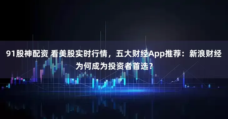 91股神配资 看美股实时行情，五大财经App推荐：新浪财经为何成为投资者首选？