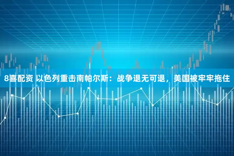 8喜配资 以色列重击南帕尔斯：战争退无可退，美国被牢牢拖住